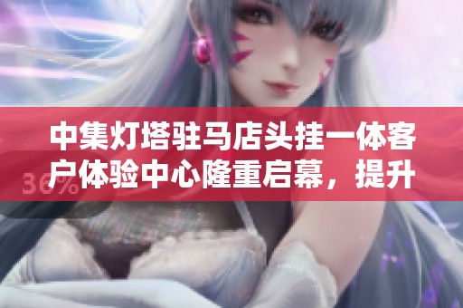 中集灯塔驻马店头挂一体客户体验中心隆重启幕，提升用户服务新体验