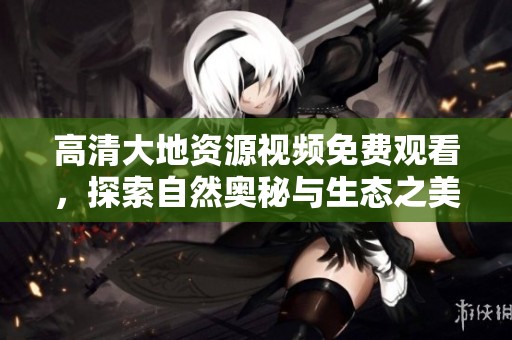 高清大地资源视频免费观看，探索自然奥秘与生态之美