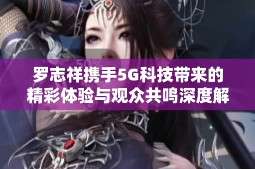罗志祥携手5G科技带来的精彩体验与观众共鸣深度解析