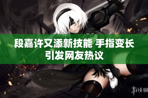 段嘉许又添新技能 手指变长引发网友热议
