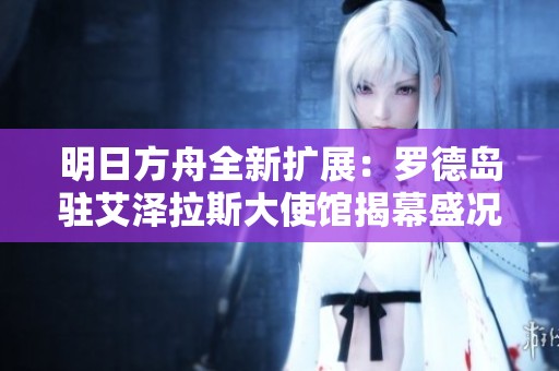 明日方舟全新扩展：罗德岛驻艾泽拉斯大使馆揭幕盛况