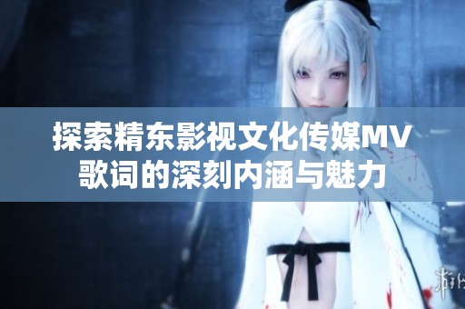 探索精东影视文化传媒MV歌词的深刻内涵与魅力
