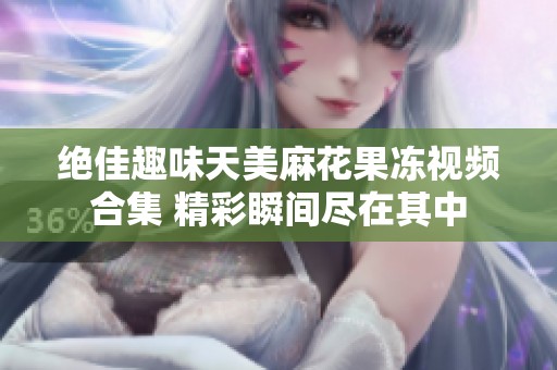绝佳趣味天美麻花果冻视频合集 精彩瞬间尽在其中