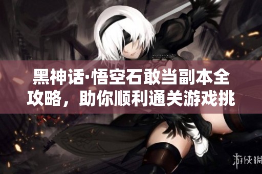 黑神话·悟空石敢当副本全攻略，助你顺利通关游戏挑战