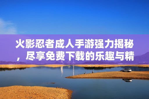 火影忍者成人手游强力揭秘，尽享免费下载的乐趣与精彩