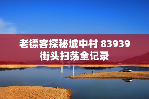 老镖客探秘城中村 83939街头扫荡全记录