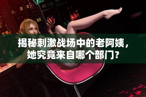 揭秘刺激战场中的老阿姨，她究竟来自哪个部门？