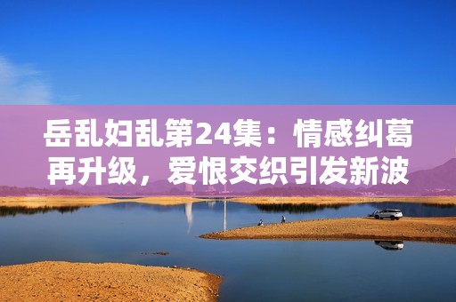 岳乱妇乱第24集：情感纠葛再升级，爱恨交织引发新波澜