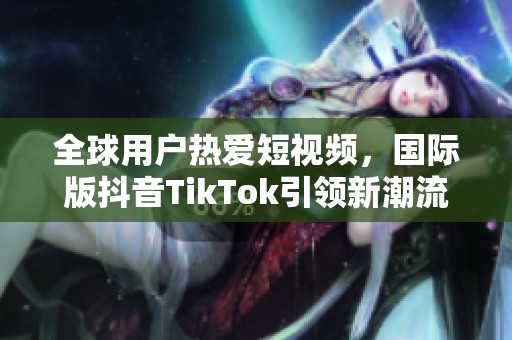 全球用户热爱短视频，国际版抖音TikTok引领新潮流