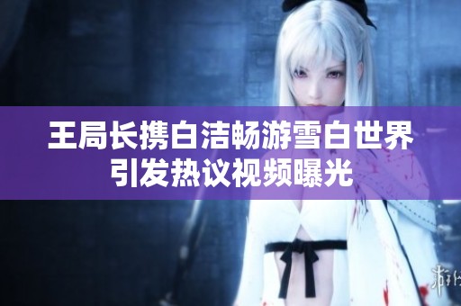 王局长携白洁畅游雪白世界引发热议视频曝光
