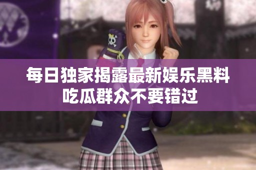 每日独家揭露最新娱乐黑料 吃瓜群众不要错过