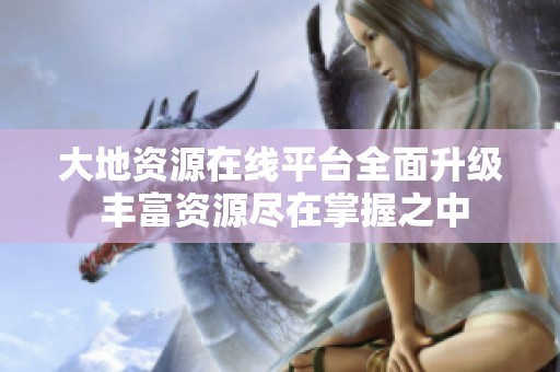 大地资源在线平台全面升级 丰富资源尽在掌握之中