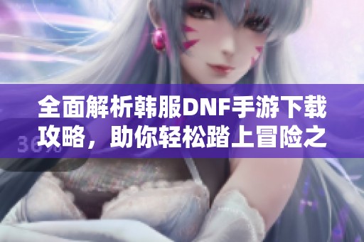 全面解析韩服DNF手游下载攻略，助你轻松踏上冒险之旅