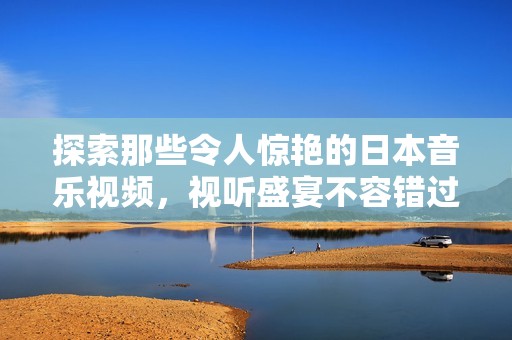 探索那些令人惊艳的日本音乐视频，视听盛宴不容错过