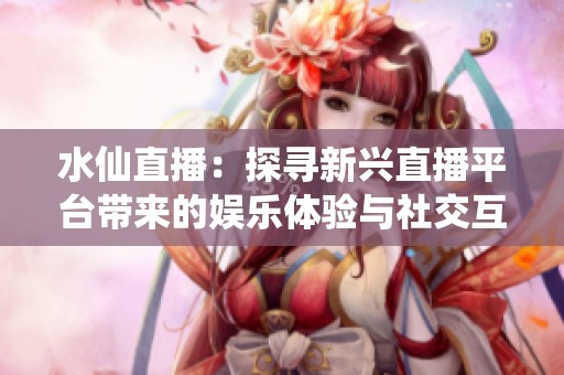 水仙直播：探寻新兴直播平台带来的娱乐体验与社交互动