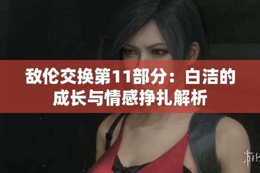 敌伦交换第11部分：白洁的成长与情感挣扎解析