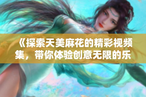 《探索天美麻花的精彩视频集，带你体验创意无限的乐趣》