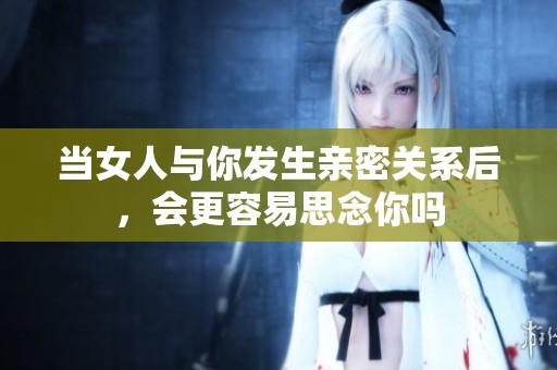 当女人与你发生亲密关系后，会更容易思念你吗