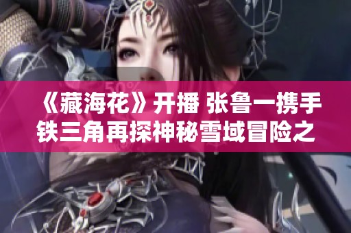 《藏海花》开播 张鲁一携手铁三角再探神秘雪域冒险之旅