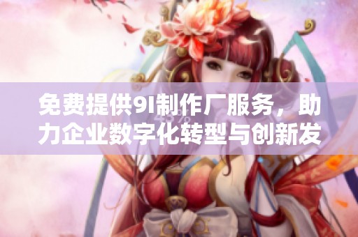 免费提供9I制作厂服务，助力企业数字化转型与创新发展