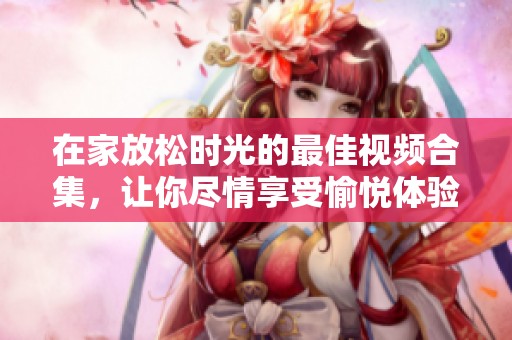 在家放松时光的最佳视频合集，让你尽情享受愉悦体验