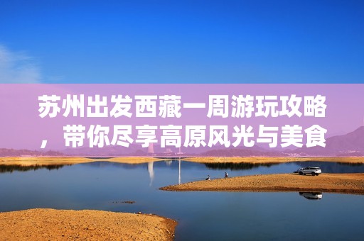 苏州出发西藏一周游玩攻略，带你尽享高原风光与美食体验！