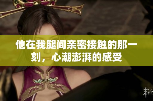 他在我腿间亲密接触的那一刻，心潮澎湃的感受