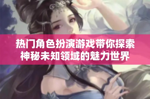 热门角色扮演游戏带你探索神秘未知领域的魅力世界