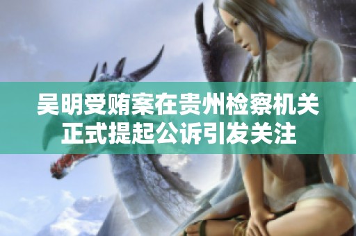 吴明受贿案在贵州检察机关正式提起公诉引发关注