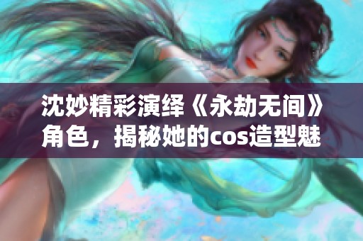 沈妙精彩演绎《永劫无间》角色，揭秘她的cos造型魅力所在