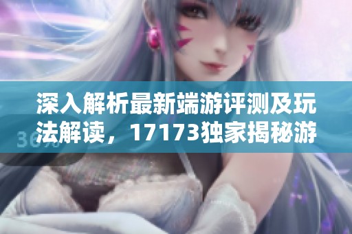 深入解析最新端游评测及玩法解读，17173独家揭秘游戏魅力