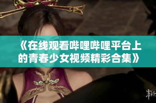 《在线观看哔哩哔哩平台上的青春少女视频精彩合集》