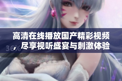 高清在线播放国产精彩视频，尽享视听盛宴与刺激体验