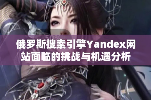 俄罗斯搜索引擎Yandex网站面临的挑战与机遇分析