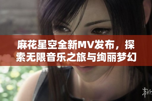 麻花星空全新MV发布，探索无限音乐之旅与绚丽梦幻场景