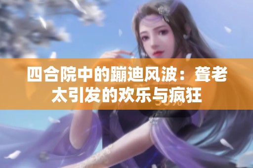 四合院中的蹦迪风波：聋老太引发的欢乐与疯狂