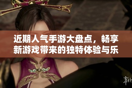 近期人气手游大盘点，畅享新游戏带来的独特体验与乐趣