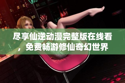 尽享仙逆动漫完整版在线看，免费畅游修仙奇幻世界
