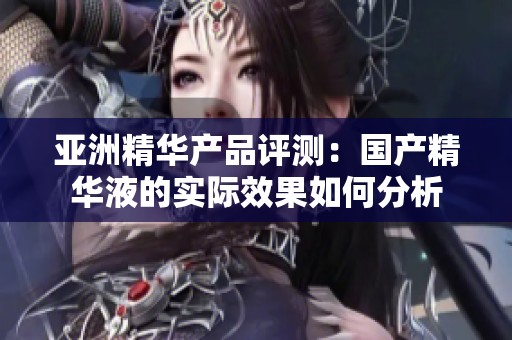 亚洲精华产品评测：国产精华液的实际效果如何分析