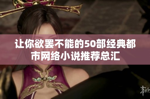 让你欲罢不能的50部经典都市网络小说推荐总汇