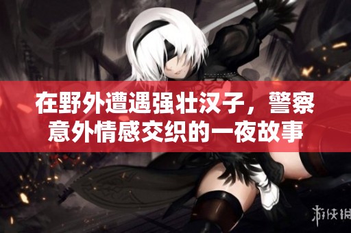 在野外遭遇强壮汉子，警察意外情感交织的一夜故事