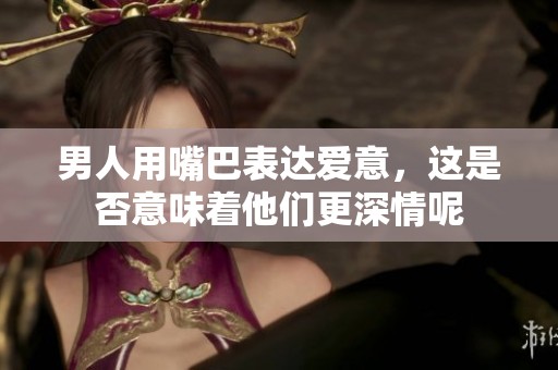 男人用嘴巴表达爱意，这是否意味着他们更深情呢