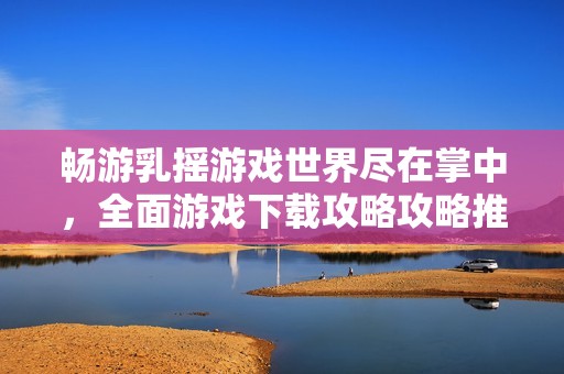 畅游乳摇游戏世界尽在掌中，全面游戏下载攻略攻略推荐