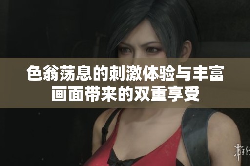 色翁荡息的刺激体验与丰富画面带来的双重享受