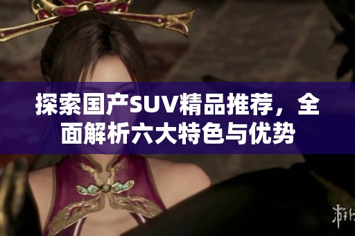 探索国产SUV精品推荐，全面解析六大特色与优势