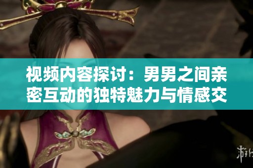 视频内容探讨：男男之间亲密互动的独特魅力与情感交流