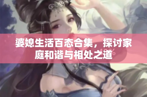 婆媳生活百态合集，探讨家庭和谐与相处之道