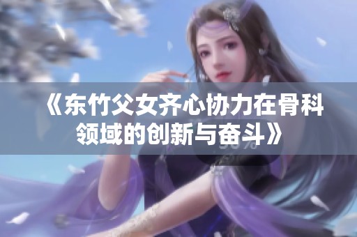 《东竹父女齐心协力在骨科领域的创新与奋斗》