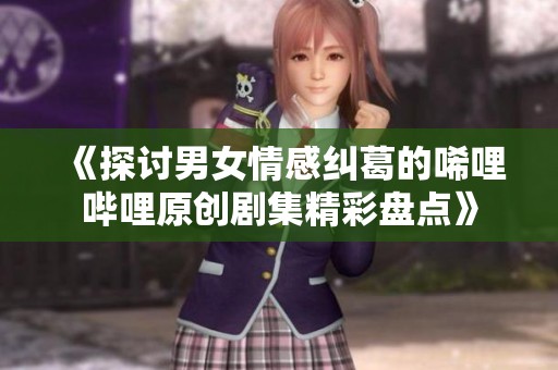 《探讨男女情感纠葛的唏哩哔哩原创剧集精彩盘点》
