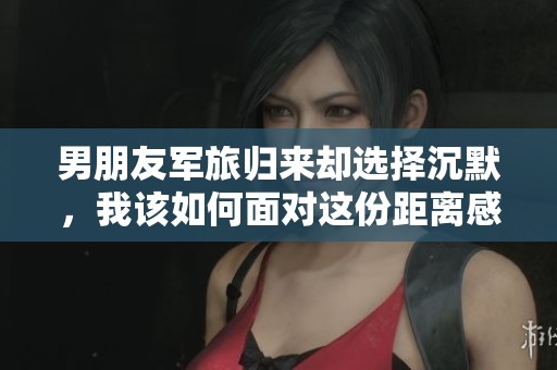 男朋友军旅归来却选择沉默，我该如何面对这份距离感